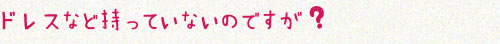 ドレスなど持っていないのですが ?